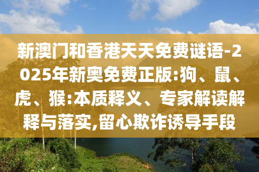新澳門和香港天天免費(fèi)謎語-2025年新奧免費(fèi)正版:狗、鼠、虎、猴:本質(zhì)釋義、專家解讀解釋與落實(shí),留心欺詐誘導(dǎo)手段