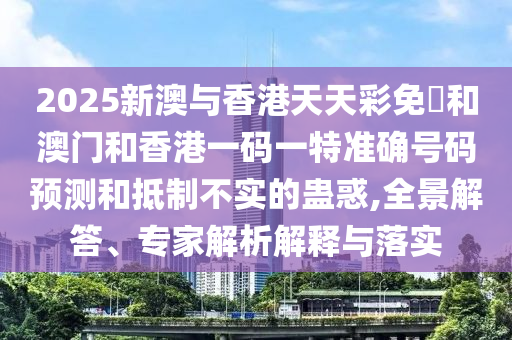 2025新澳與香港天天彩免費(fèi)和澳門和香港一碼一特準(zhǔn)確號(hào)碼預(yù)測(cè)和抵制不實(shí)的蠱惑,全景解答、專家解析解釋與落實(shí)