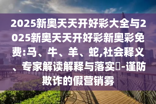 2025新奧天天開好彩大全與2025新奧天天開好彩新奧彩免費:馬、牛、羊、蛇,社會釋義、專家解讀解釋與落實?-謹(jǐn)防欺詐的假營銷霧