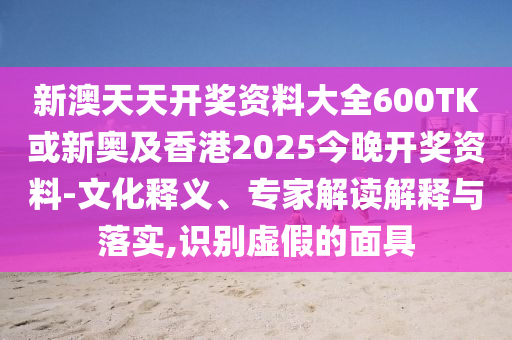 新澳天天開獎資料大全600TK或新奧及香港2025今晚開獎資料-文化釋義、專家解讀解釋與落實,識別虛假的面具