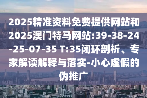 2025精準資料免費提供網(wǎng)站和2025澳門特馬網(wǎng)站:39-38-24-25-07-35 T:35閉環(huán)剖析、專家解讀解釋與落實-小心虛假的偽推廣