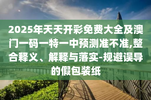 2025年天天開彩免費大全及澳門一碼一特一中預(yù)測準(zhǔn)不準(zhǔn),整合釋義、解釋與落實-規(guī)避誤導(dǎo)的假包裝紙