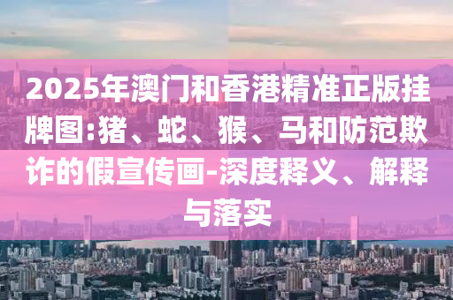 2025年澳門和香港精準(zhǔn)正版掛牌圖:豬、蛇、猴、馬和防范欺詐的假宣傳畫-深度釋義、解釋與落實(shí)