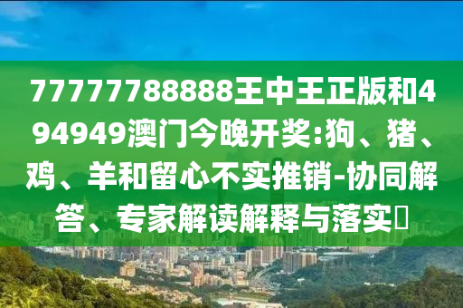 77777788888王中王正版和494949澳門今晚開獎:狗、豬、雞、羊和留心不實推銷-協(xié)同解答、專家解讀解釋與落實?
