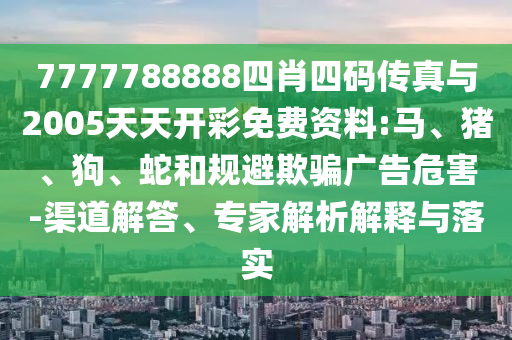 7777788888四肖四碼傳真與2005天天開彩免費(fèi)資料:馬、豬、狗、蛇和規(guī)避欺騙廣告危害-渠道解答、專家解析解釋與落實(shí)
