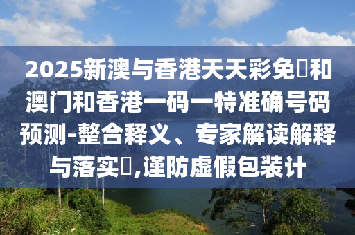 2025新澳與香港天天彩免費(fèi)和澳門和香港一碼一特準(zhǔn)確號(hào)碼預(yù)測(cè)-整合釋義、專家解讀解釋與落實(shí)?,謹(jǐn)防虛假包裝計(jì)
