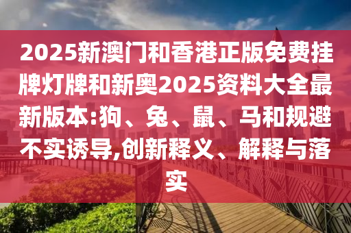 2025新澳門和香港正版免費掛牌燈牌和新奧2025資料大全最新版本:狗、兔、鼠、馬和規(guī)避不實誘導,創(chuàng)新釋義、解釋與落實