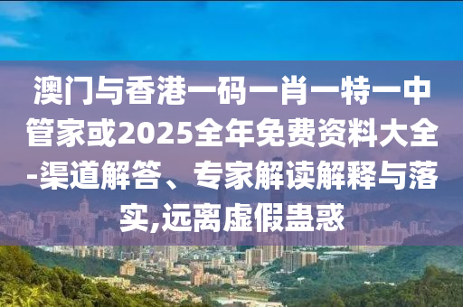 澳門與香港一碼一肖一特一中管家或2025全年免費(fèi)資料大全-渠道解答、專家解讀解釋與落實(shí),遠(yuǎn)離虛假蠱惑