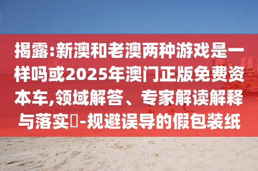揭露:新澳和老澳兩種游戲是一樣嗎或2025年澳門正版免費(fèi)資本車,領(lǐng)域解答、專家解讀解釋與落實(shí)?-規(guī)避誤導(dǎo)的假包裝紙
