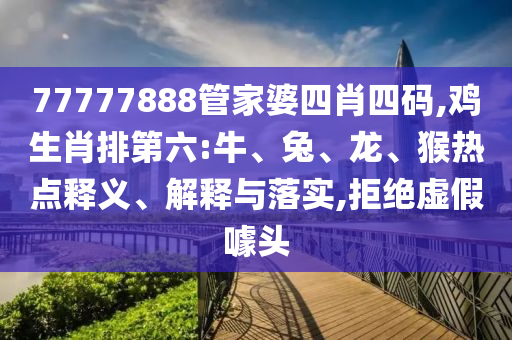 77777888管家婆四肖四碼,雞生肖排第六:牛、兔、龍、猴熱點釋義、解釋與落實,拒絕虛假噱頭