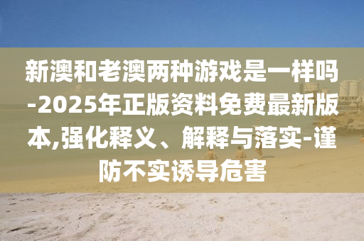 新澳和老澳兩種游戲是一樣嗎-2025年正版資料免費(fèi)最新版本,強(qiáng)化釋義、解釋與落實(shí)-謹(jǐn)防不實(shí)誘導(dǎo)危害